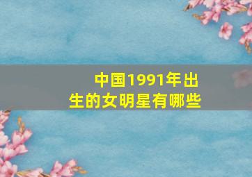 中国1991年出生的女明星有哪些