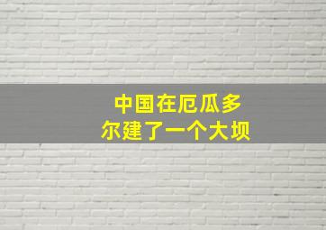 中国在厄瓜多尔建了一个大坝