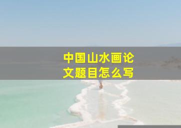 中国山水画论文题目怎么写