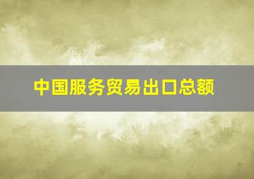 中国服务贸易出口总额