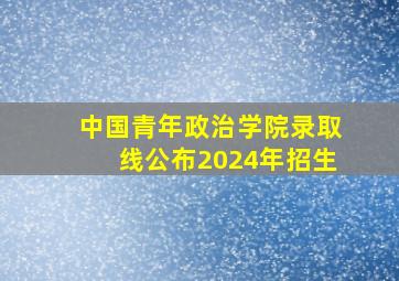 中国青年政治学院录取线公布2024年招生