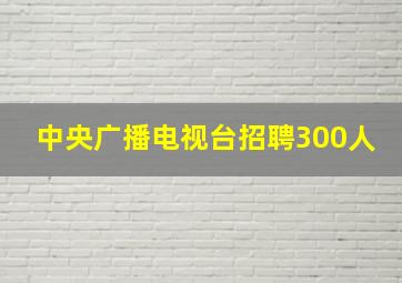 中央广播电视台招聘300人