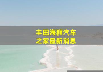 丰田海狮汽车之家最新消息