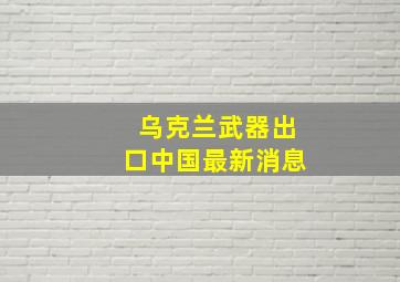 乌克兰武器出口中国最新消息