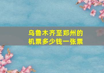 乌鲁木齐至郑州的机票多少钱一张票