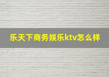 乐天下商务娱乐ktv怎么样