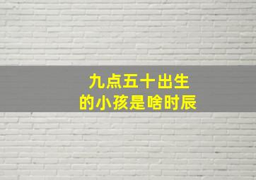 九点五十出生的小孩是啥时辰