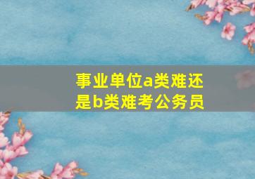 事业单位a类难还是b类难考公务员