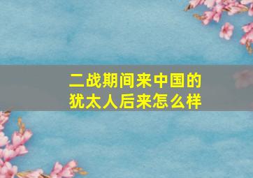 二战期间来中国的犹太人后来怎么样