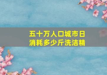 五十万人口城市日消耗多少斤洗洁精