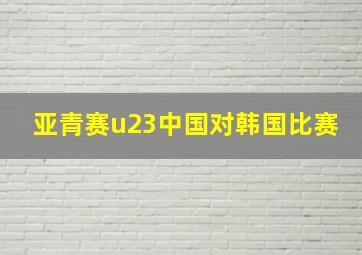 亚青赛u23中国对韩国比赛