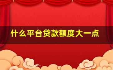 什么平台贷款额度大一点