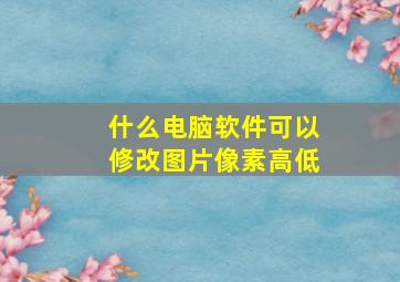 什么电脑软件可以修改图片像素高低