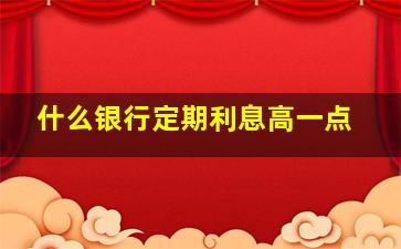 什么银行定期利息高一点