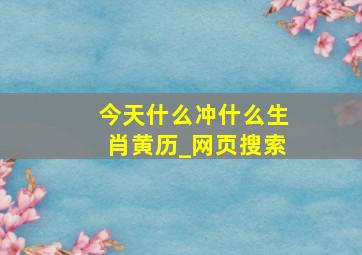 今天什么冲什么生肖黄历_网页搜索