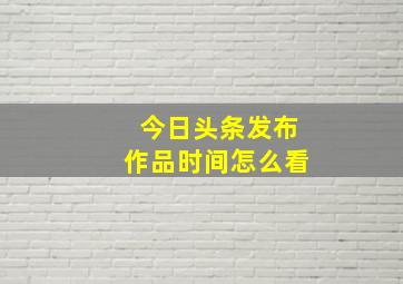 今日头条发布作品时间怎么看