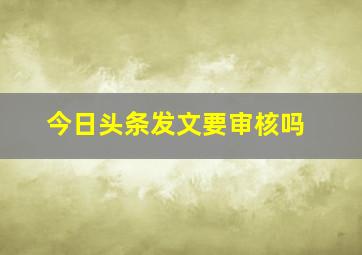 今日头条发文要审核吗