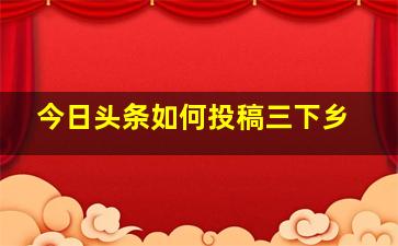 今日头条如何投稿三下乡