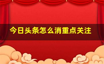 今日头条怎么消重点关注