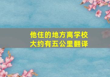 他住的地方离学校大约有五公里翻译