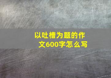 以吐槽为题的作文600字怎么写