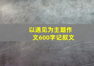 以遇见为主题作文600字记叙文