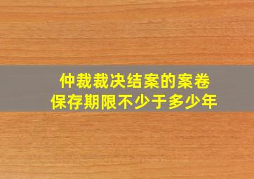 仲裁裁决结案的案卷保存期限不少于多少年