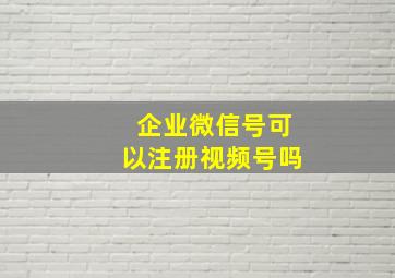 企业微信号可以注册视频号吗