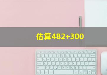 估算482+300