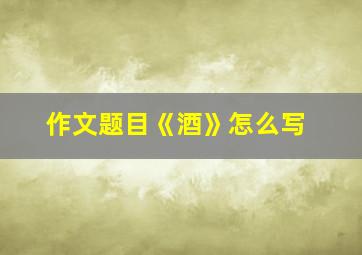 作文题目《酒》怎么写