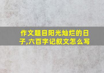 作文题目阳光灿烂的日子,六百字记叙文怎么写