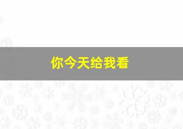 你今天给我看