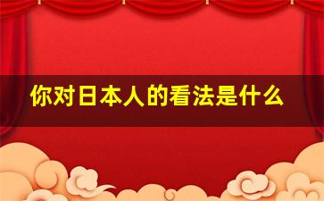 你对日本人的看法是什么