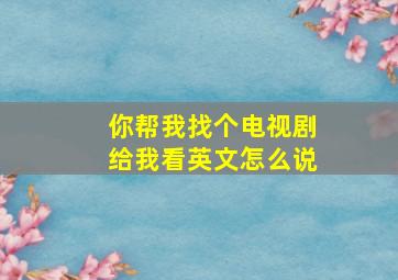 你帮我找个电视剧给我看英文怎么说