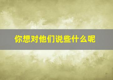 你想对他们说些什么呢