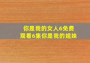 你是我的女人6免费观看6集你是我的姐妹