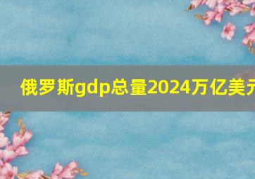 俄罗斯gdp总量2024万亿美元