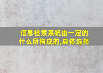 信息检索系统由一定的什么所构成的,具体选择