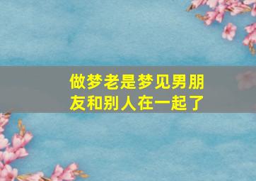 做梦老是梦见男朋友和别人在一起了