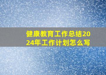 健康教育工作总结2024年工作计划怎么写