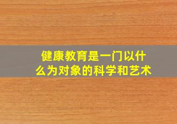 健康教育是一门以什么为对象的科学和艺术