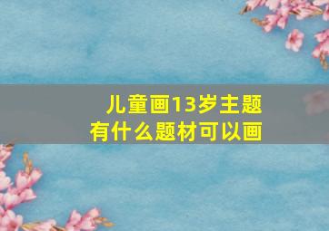 儿童画13岁主题有什么题材可以画