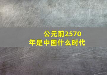 公元前2570年是中国什么时代