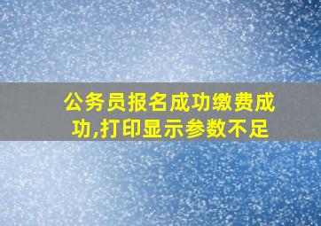 公务员报名成功缴费成功,打印显示参数不足