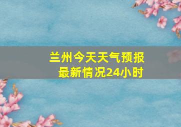 兰州今天天气预报最新情况24小时