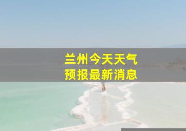 兰州今天天气预报最新消息