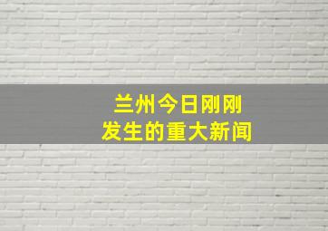 兰州今日刚刚发生的重大新闻