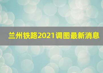 兰州铁路2021调图最新消息