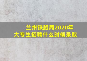 兰州铁路局2020年大专生招聘什么时候录取