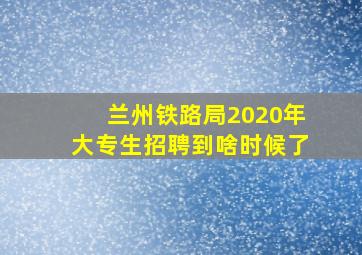 兰州铁路局2020年大专生招聘到啥时候了